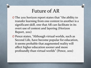 Future of AR
O The 2011 horizon report states that “the ability to
transfer learning from one context to another is a
significant skill, one that AR can facilitate in its
overt use of context and layering (Horizon
Report, 2011)
O Pence states, “Although virtual worlds, such as
Second Life, have become popular for education,
it seems probable that augmented reality will
affect higher education sooner and more
profoundly than virtual worlds” (Pence, 2011)
 