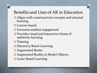 Benefits and Uses of AR in Education
O Aligns with constructivist concepts and situated
learning
O Learner based
O Increases student engagement
O Provides visual and interactive forms of
authentic learning
O Training
O Discovery Based Learning
O Augmented Books
O Augmented Reality to Model Objects
O Game Based Learning
 