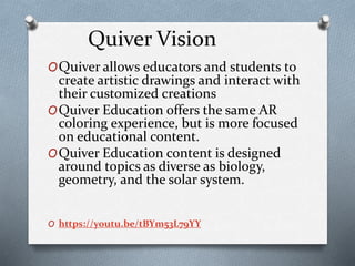 Quiver Vision
OQuiver allows educators and students to
create artistic drawings and interact with
their customized creations
OQuiver Education offers the same AR
coloring experience, but is more focused
on educational content.
OQuiver Education content is designed
around topics as diverse as biology,
geometry, and the solar system.
O https://youtu.be/tBYm53L79YY
 