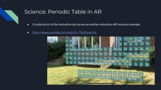 Science: Periodic Table in AR
● Created prior to the hackathon but serves as another education AR resource example
● https://www.youtube.com/watch?v=T8JGhrqe1ek
 