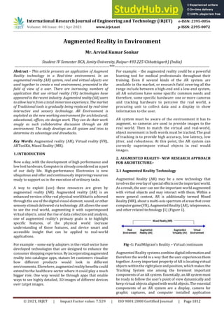 International Research Journal of Engineering and Technology (IRJET) e-ISSN: 2395-0056
Volume: 08 Issue: 04 | Apr 2021 www.irjet.net p-ISSN: 2395-0072
© 2021, IRJET | Impact Factor value: 7.529 | ISO 9001:2008 Certified Journal | Page 1812
Augmented Reality in Environment
Mr. Arvind Kumar Sonkar
Student IV Semester BCA, AmityUniversity,Raipur-493 225 (Chhattisgarh) (India)
---------------------------------------------------------------------***---------------------------------------------------------------------
Abstract - This article presents an application of Augment
Reality technology in a Real-time environment. In an
augmented reality (AR) system, real and virtual objects are
used together to create a real environment, presented in the
field of view of a user. There are increasing numbers of
application that use virtual reality (VR) technologies have
appeared in the recent industry. Augmented reality(AR)users
to allow learn from a total immersion experience. The market
of Traditional tools is gradually being replaced by real-time
interactive and sensory technology. AR Environment is
exploited as the new working environment for architectural,
educational, offices, etc design work. They can do their work
snugly as such collaborative discussion through an AR
environment. The study develops an AR system and tries to
determine its advantage and drawbacks.
Key Words: Augmented reality (AR), Virtual reality (VR),
ARToolKit, Mixed Reality (MR).
1. INTRODUCTION
Now a day, with the development of high performance and
low lost hardware, Computer is already considered as a part
of our daily life. High-performance Electronics is new
ubiquitous and offer and continuously improving resources
ready to support us in the execution of ordinary tasks.
A way to exploit (use) these resources are given by
augmented reality (AR). Augmented reality (AR) is an
enhanced version of the real physical world that is achieved
through the use of the digital visual element, sound, or other
sensory stimuli delivered via technology. AR allows the user
to see the real world, augmenting it with superimposed
virtual objects. amid the rise of data collection and analysis,
one of augmented reality’s primary goals is to highlight
specific features, of the physical world increase
understanding of those features, and device smart and
accessible insight that can be applied to real-world
applications.
For example: - some early adopters in the retail sector have
developed technologies that are designed to enhance the
consumershopping experience.Byincorporatingaugmented
reality into catalogue apps, statues let customers visualize
how different products would look in different
environments. Elsewhere, augmented reality benefits could
extend to the healthcare sector where it could play a much
bigger role. One way would be through apps that enable
ways to see highly detailed, 3D images of different devices
over target images.
For example: - the augmented reality could be a powerful
learning tool for medical professionals throughout their
training. Even if several kinds of the AR system are
available in the market, or research field covering all the
range include between a high-end and a low-end system,
all AR solutions have some specific common needs and
therefore, some specific hardware: one or more cameras
and tracking hardware to perceive the real world, a
procuring unit to collect data and a display to show
information to the user.
AR system must be aware of the environment it has to
augment, so cameras are used to provide images to the
real world. Then to match the virtual and real-world,
object movement in both words must be tracked. The goal
of tracking is to provide high accuracy, low latency, low
jitter, and robustness. At this point, the AR system can
correctly superimpose virtual objects in real would
images.
2. AUGMENTED REALITY- NEW RESEARCH APPROACH
FOR ARCHITECTURE:-
2.1 Augmented Reality Technology
Augmented Reality (AR) may be a new technology that
involves the overlay of specialeffectsontheimportantworld.
As a result, the user can see the important world augmented
with virtual objects and may interact with them. Within a
more general context, AR is additionally termed Mixed
Reality (MR), about a multi-axis spectrum of areas that cover
computer game (VR), Augmented Reality(AR), telepresence,
and other related technology [1] (Figure 1).
Fig -1: PaulMilgram’s Reality – Virtual continuum
Augmented Reality systems combinedigital information and
therefore the world in a way that the user experiences them
together. A very important property of AR is locating virtual
objects within the right place and position, which makes the
Tracking System one among the foremost important
components of an AR system. Essentially,anAR systemmust
be ready to follow the user’s point of view dynamically and
keep virtual objects aligned withworldobjects.Theessential
components of an AR system are a display, camera for
graphic captures, and computer installed application
 