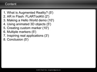 Content 1. What is Augmented Reality? (5') 2. AR in Flash: FLARToolKit (2') 3. Making a Hello World demo (10') 4. Using an...