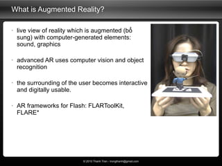 What is Augmented Reality? <ul><li>live view of reality which is augmented (bổ sung) with computer-generated elements: sou...