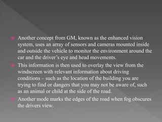  Another concept from GM, known as the enhanced vision
system, uses an array of sensors and cameras mounted inside
and outside the vehicle to monitor the environment around the
car and the driver’s eye and head movements.
 This information is then used to overlay the view from the
windscreen with relevant information about driving
conditions – such as the location of the building you are
trying to find or dangers that you may not be aware of, such
as an animal or child at the side of the road.
 Another mode marks the edges of the road when fog obscures
the drivers view.
 