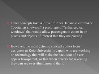  Other concepts take AR even further. Japanese car maker
Toyota has shown off a prototype of “enhanced car
windows” that would allow passengers to zoom in on
places and objects of interest that they are passing.
 However, the most extreme concept comes from
designers at Keio University in Japan, who are working
on technology that will make the back seat of a car
appear transparent, so that when drivers are reversing
they can see everything around them.
 