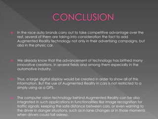  In the race auto brands carry out to take competitive advantage over the
rest, several of them are taking into consideration the fact to add
Augmented Reality technology not only in their advertising campaigns, but
also in the physic car.
 We already know that the advancement of technology has birthed many
innovative creations, in several fields and among them especially in the
automotive industry.
 Thus, a large digital display would be created in order to show all of this
information. But the use of Augmented Reality in cars is not restricted to a
simply using as a GPS.
 The computer vision technology behind Augmented Reality can be also
integrated in such applications in functionalities like image recognition for
traffic signals, keeping the safe distance between cars, or even warning to
the driver in danger situations, such as in lane changes or in those moments
when drivers could fall asleep.
 