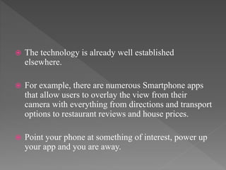  The technology is already well established
elsewhere.
 For example, there are numerous Smartphone apps
that allow users to overlay the view from their
camera with everything from directions and transport
options to restaurant reviews and house prices.
 Point your phone at something of interest, power up
your app and you are away.
 