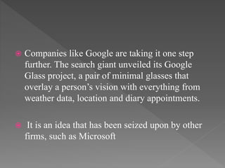 Companies like Google are taking it one step
further. The search giant unveiled its Google
Glass project, a pair of minimal glasses that
overlay a person’s vision with everything from
weather data, location and diary appointments.
 It is an idea that has been seized upon by other
firms, such as Microsoft
 