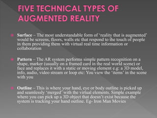  Surface – The most understandable form of ‘reality that is augmented’
would be screens, floors, walls etc that respond to the touch of people
in them providing them with virtual real time information or
collaboration
 Pattern – The AR system performs simple pattern recognition on a
shape, marker (usually on a framed card in the real world scene) or
face and replaces it with a static or moving element e.g: a 3D model,
info, audio, video stream or loop etc: You view the ‘items’ in the scene
with you
 Outline – This is where your hand, eye or body outline is picked up
and seamlessly ‘merged’ with the virtual elements. Simple example
where you can pick up a 3D object that doesn’t exist because the
system is tracking your hand outline. Eg- Iron Man Movies
 