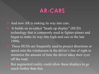  And now AR is making its way into cars.
 It builds on so-called “heads up display” (HUD)
technology that is commonly used in fighter planes and
began to make its way into high-end cars in the late
1990s.
 These HUDs are frequently used to project directions or
speed onto the windscreen in the driver’s line of sight to
minimize the amount of time the driver takes their eyes
off the road.
 But augmented reality could allow these displays to go
much further than that.
 
