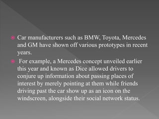  Car manufacturers such as BMW, Toyota, Mercedes
and GM have shown off various prototypes in recent
years.
 For example, a Mercedes concept unveiled earlier
this year and known as Dice allowed drivers to
conjure up information about passing places of
interest by merely pointing at them while friends
driving past the car show up as an icon on the
windscreen, alongside their social network status.
 