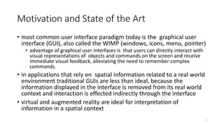 Motivation and State of the Art
• most common user interface paradigm today is the graphical user
interface (GUI), also called the WIMP (windows, icons, menu, pointer)
• advantage of graphical user interfaces is that users can directly interact with
visual representations of objects and commands on the screen and receive
immediate visual feedback, alleviating the need to remember complex
commands.
• in applications that rely on spatial information related to a real world
environment traditional GUIs are less than ideal, because the
information displayed in the interface is removed from its real world
context and interaction is effected indirectly through the interface
• virtual and augmented reality are ideal for interpretation of
information in a spatial context
3
 