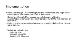 Implementation
• Video see-through : A camera captures the environment and augmented
information is overlaid on this video in a real time.
• Optical see through: User wears a special display in which the
augmentation information is optically combined with the with the view of
real world.
• Projection: the augmentation information is projected directly on the real
world objects.
• Tools used to implement:
• Vuzix Star 1200
• Built with metaio SDK
• Logitech c920 HD camera
7
 