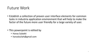 Future Work
• Establish a collection of proven user interface elements for common
tasks in industria application environment that will help to make the
factor of the future more user friendly for a large variety of user.
• This powerpoint is edited by
• Hanas Subakti
• hanaskuliah@gmail.com
9
 