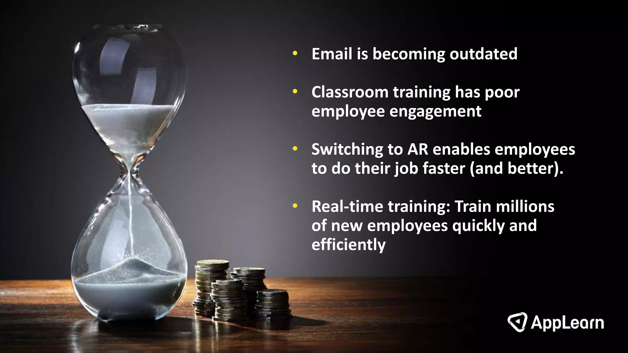 • Email is becoming outdated
• Classroom training has poor
employee engagement
• Switching to AR enables employees
to do their job faster (and better).
• Real-time training: Train millions
of new employees quickly and
efficiently
 
