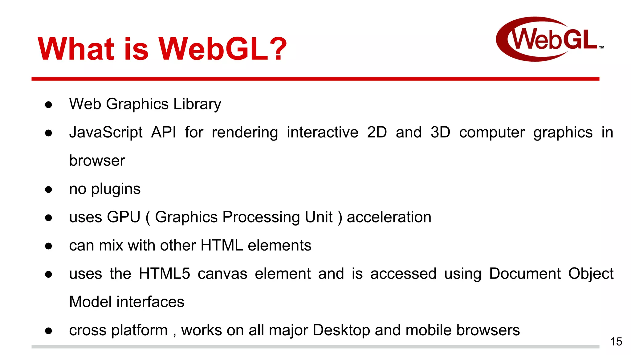 15
What is WebGL?
● Web Graphics Library
● JavaScript API for rendering interactive 2D and 3D computer graphics in
browser
● no plugins
● uses GPU ( Graphics Processing Unit ) acceleration
● can mix with other HTML elements
● uses the HTML5 canvas element and is accessed using Document Object
Model interfaces
● cross platform , works on all major Desktop and mobile browsers
 