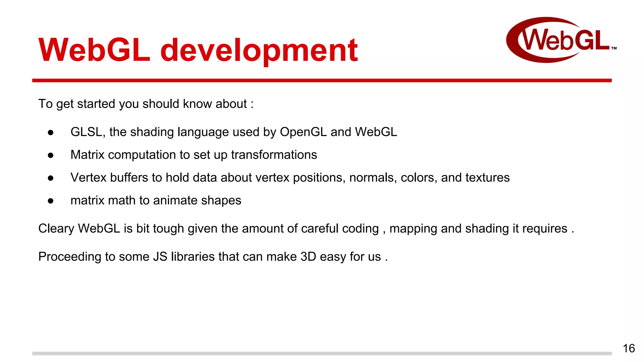 To get started you should know about :
● GLSL, the shading language used by OpenGL and WebGL
● Matrix computation to set up transformations
● Vertex buffers to hold data about vertex positions, normals, colors, and textures
● matrix math to animate shapes
Cleary WebGL is bit tough given the amount of careful coding , mapping and shading it requires .
Proceeding to some JS libraries that can make 3D easy for us .
16
WebGL development
 