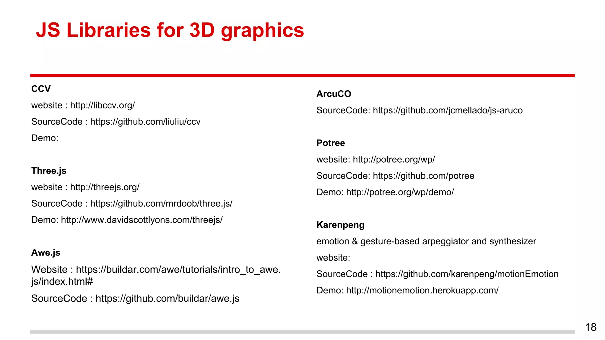 JS Libraries for 3D graphics
CCV
website : http://libccv.org/
SourceCode : https://github.com/liuliu/ccv
Demo:
Three.js
website : http://threejs.org/
SourceCode : https://github.com/mrdoob/three.js/
Demo: http://www.davidscottlyons.com/threejs/
Awe.js
Website : https://buildar.com/awe/tutorials/intro_to_awe.
js/index.html#
SourceCode : https://github.com/buildar/awe.js
18
ArcuCO
SourceCode: https://github.com/jcmellado/js-aruco
Potree
website: http://potree.org/wp/
SourceCode: https://github.com/potree
Demo: http://potree.org/wp/demo/
Karenpeng
emotion & gesture-based arpeggiator and synthesizer
website:
SourceCode : https://github.com/karenpeng/motionEmotion
Demo: http://motionemotion.herokuapp.com/
 
