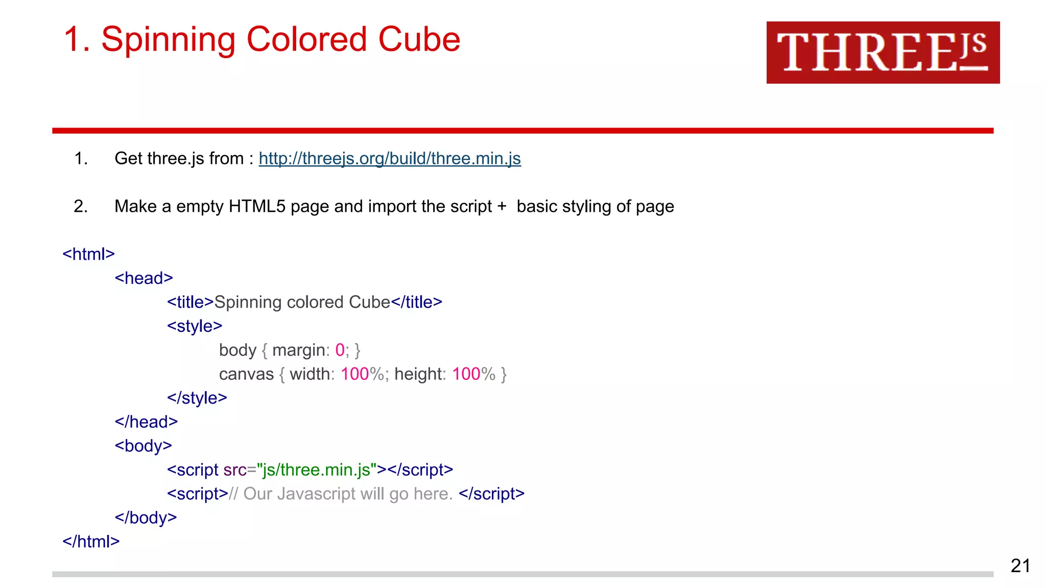 1. Get three.js from : http://threejs.org/build/three.min.js
2. Make a empty HTML5 page and import the script + basic styling of page
<html>
<head>
<title>Spinning colored Cube</title>
<style>
body { margin: 0; }
canvas { width: 100%; height: 100% }
</style>
</head>
<body>
<script src="js/three.min.js"></script>
<script>// Our Javascript will go here. </script>
</body>
</html>
1. Spinning Colored Cube
21
 