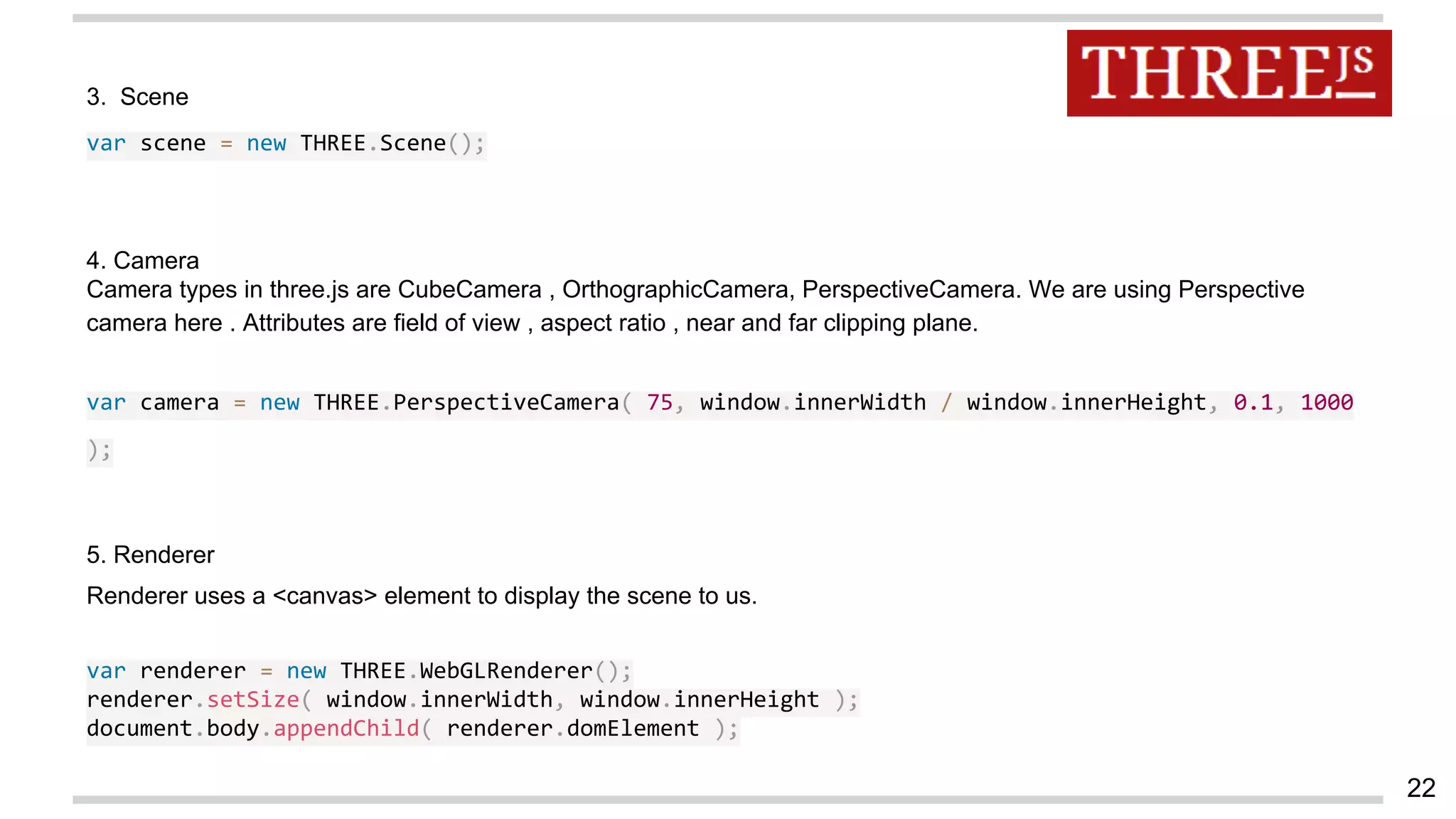 3. Scene
var scene = new THREE.Scene();
4. Camera
Camera types in three.js are CubeCamera , OrthographicCamera, PerspectiveCamera. We are using Perspective
camera here . Attributes are field of view , aspect ratio , near and far clipping plane.
var camera = new THREE.PerspectiveCamera( 75, window.innerWidth / window.innerHeight, 0.1, 1000
);
5. Renderer
Renderer uses a <canvas> element to display the scene to us.
var renderer = new THREE.WebGLRenderer();
renderer.setSize( window.innerWidth, window.innerHeight );
document.body.appendChild( renderer.domElement );
22
 
