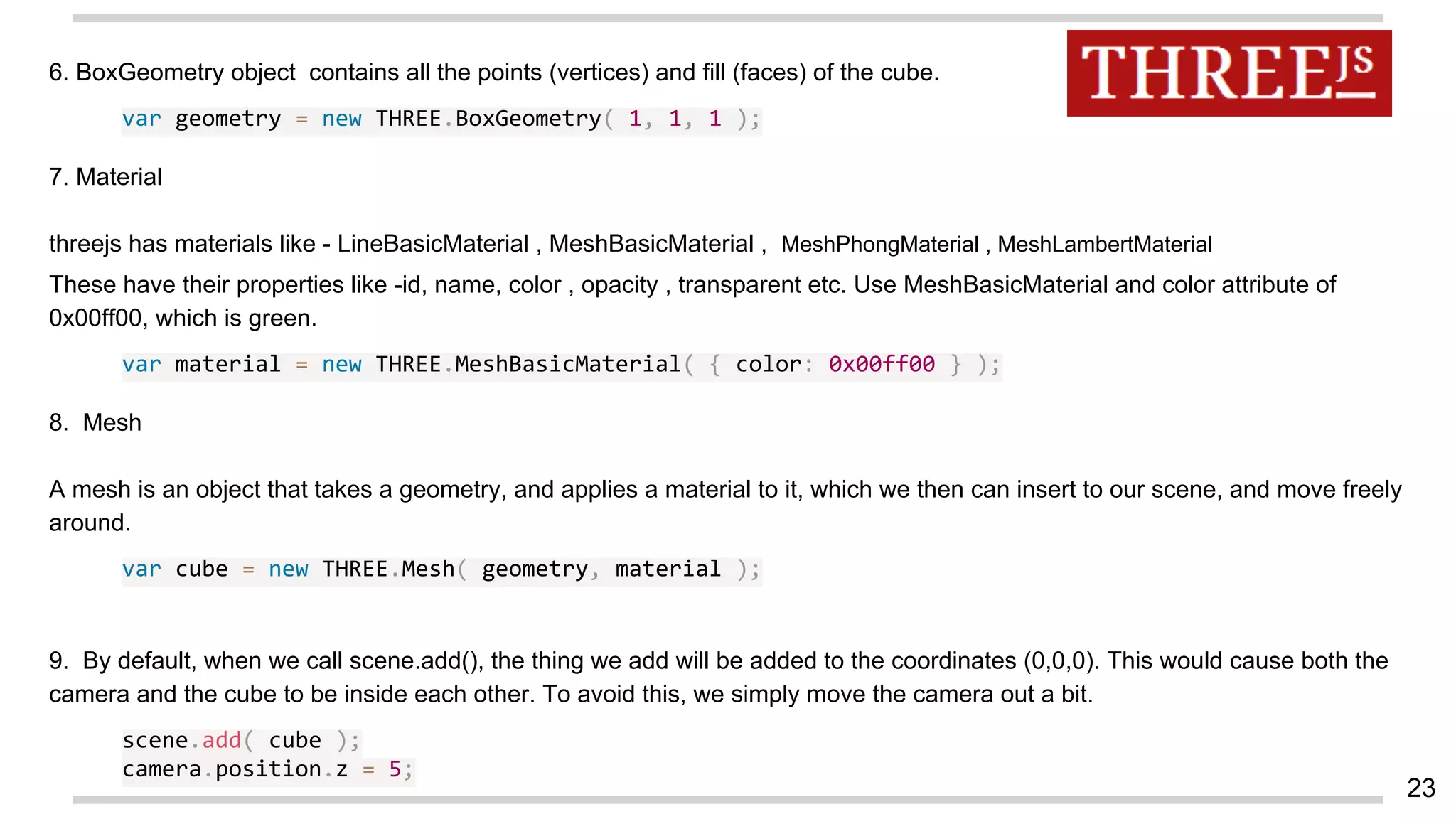 6. BoxGeometry object contains all the points (vertices) and fill (faces) of the cube.
var geometry = new THREE.BoxGeometry( 1, 1, 1 );
7. Material
threejs has materials like - LineBasicMaterial , MeshBasicMaterial , MeshPhongMaterial , MeshLambertMaterial
These have their properties like -id, name, color , opacity , transparent etc. Use MeshBasicMaterial and color attribute of
0x00ff00, which is green.
var material = new THREE.MeshBasicMaterial( { color: 0x00ff00 } );
8. Mesh
A mesh is an object that takes a geometry, and applies a material to it, which we then can insert to our scene, and move freely
around.
var cube = new THREE.Mesh( geometry, material );
9. By default, when we call scene.add(), the thing we add will be added to the coordinates (0,0,0). This would cause both the
camera and the cube to be inside each other. To avoid this, we simply move the camera out a bit.
scene.add( cube );
camera.position.z = 5;
23
 