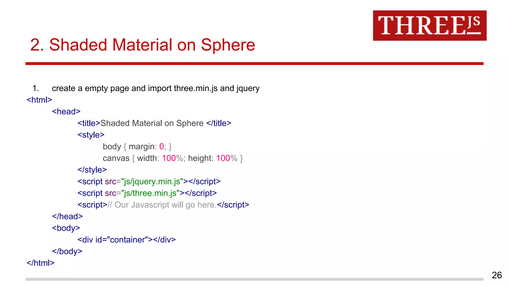 2. Shaded Material on Sphere
1. create a empty page and import three.min.js and jquery
<html>
<head>
<title>Shaded Material on Sphere </title>
<style>
body { margin: 0; }
canvas { width: 100%; height: 100% }
</style>
<script src="js/jquery.min.js"></script>
<script src="js/three.min.js"></script>
<script>// Our Javascript will go here.</script>
</head>
<body>
<div id="container"></div>
</body>
</html>
26
 