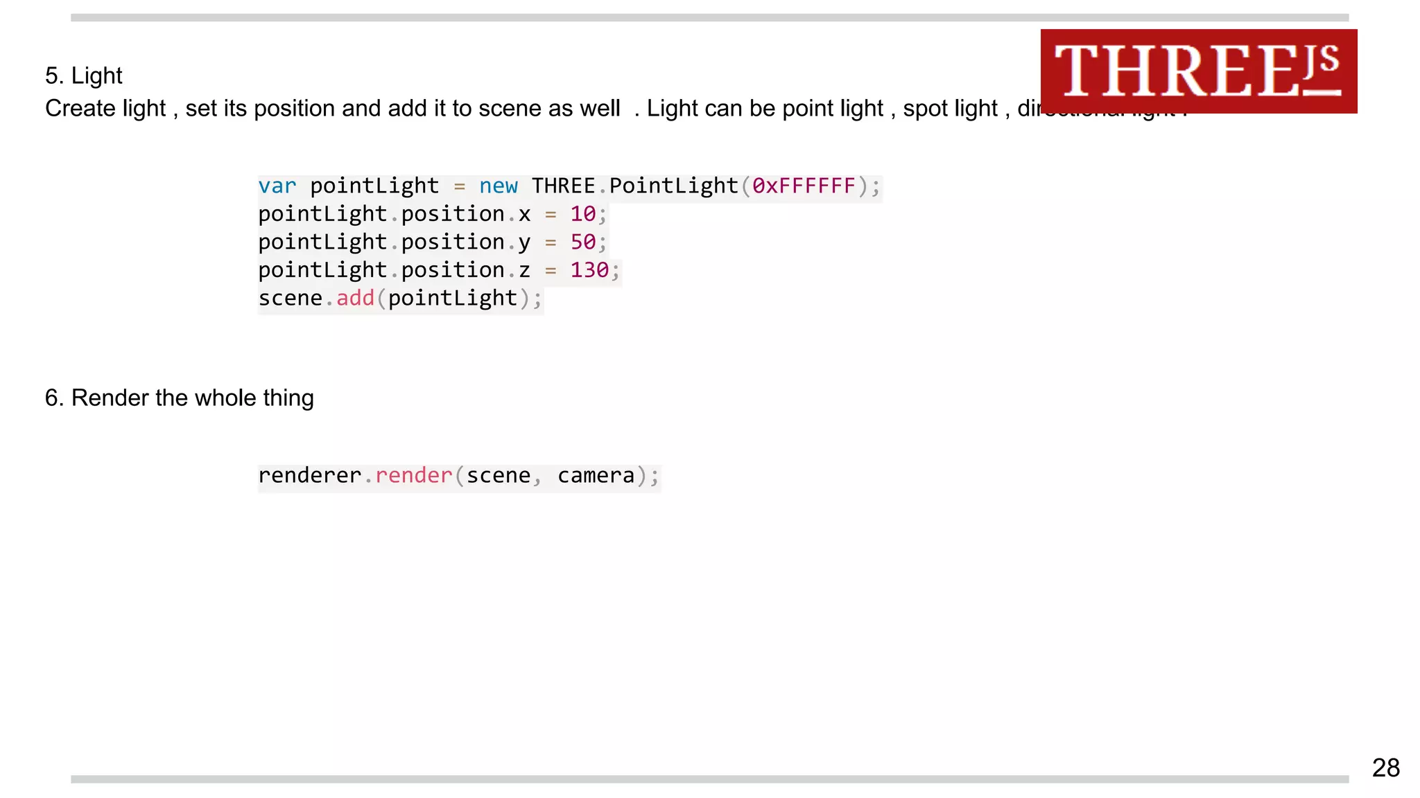5. Light
Create light , set its position and add it to scene as well . Light can be point light , spot light , directional light .
var pointLight = new THREE.PointLight(0xFFFFFF);
pointLight.position.x = 10;
pointLight.position.y = 50;
pointLight.position.z = 130;
scene.add(pointLight);
6. Render the whole thing
renderer.render(scene, camera);
28
 