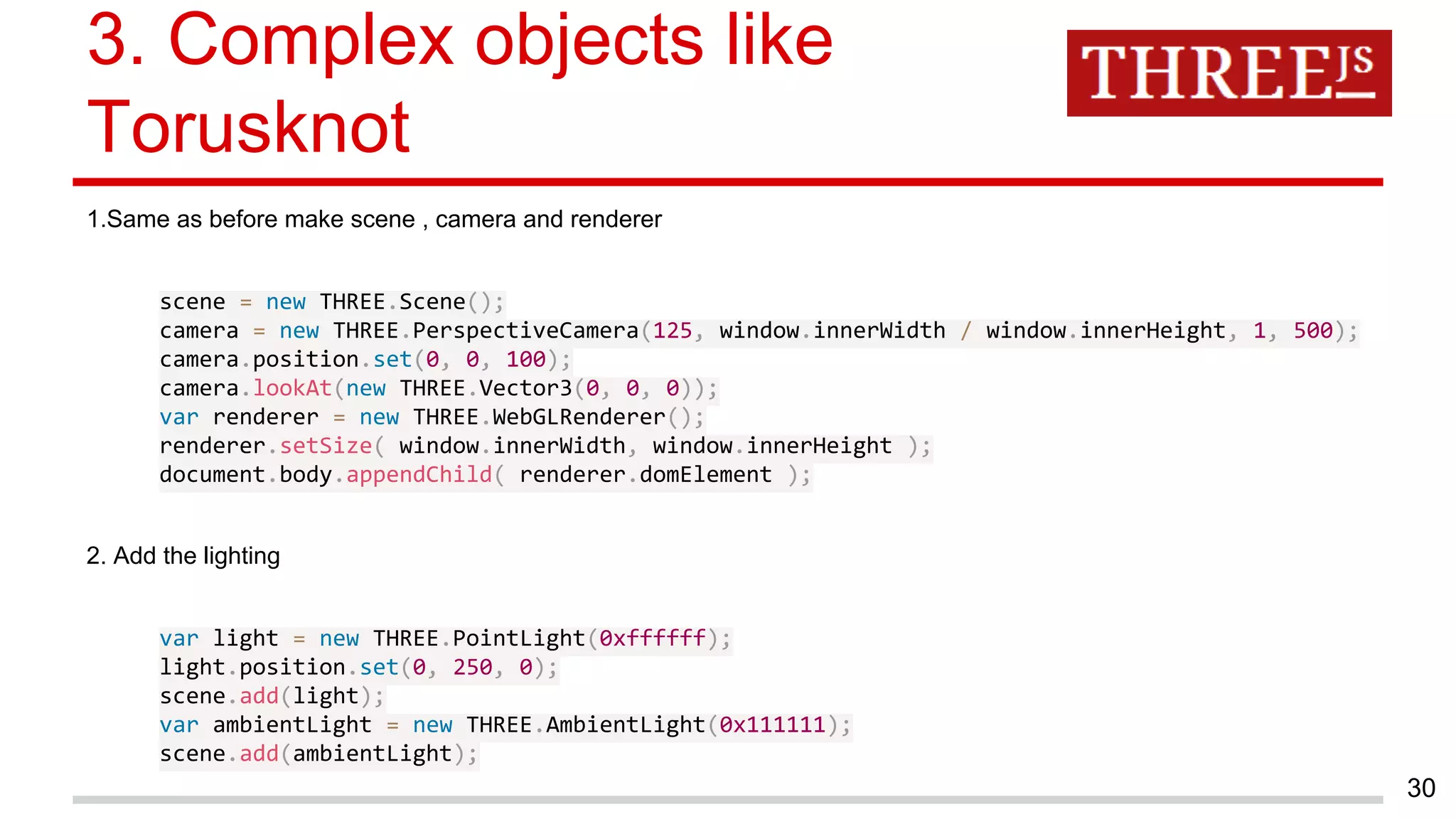 3. Complex objects like
Torusknot
1.Same as before make scene , camera and renderer
scene = new THREE.Scene();
camera = new THREE.PerspectiveCamera(125, window.innerWidth / window.innerHeight, 1, 500);
camera.position.set(0, 0, 100);
camera.lookAt(new THREE.Vector3(0, 0, 0));
var renderer = new THREE.WebGLRenderer();
renderer.setSize( window.innerWidth, window.innerHeight );
document.body.appendChild( renderer.domElement );
2. Add the lighting
var light = new THREE.PointLight(0xffffff);
light.position.set(0, 250, 0);
scene.add(light);
var ambientLight = new THREE.AmbientLight(0x111111);
scene.add(ambientLight);
30
 