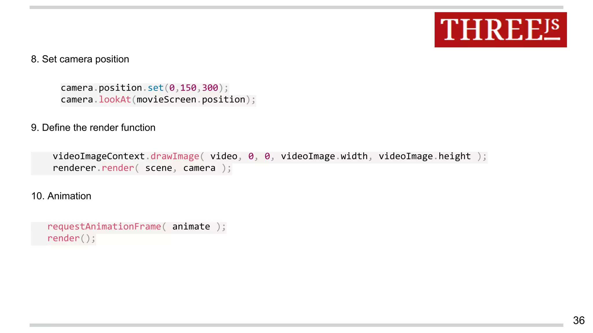 36
8. Set camera position
camera.position.set(0,150,300);
camera.lookAt(movieScreen.position);
9. Define the render function
videoImageContext.drawImage( video, 0, 0, videoImage.width, videoImage.height );
renderer.render( scene, camera );
10. Animation
requestAnimationFrame( animate );
render();
 
