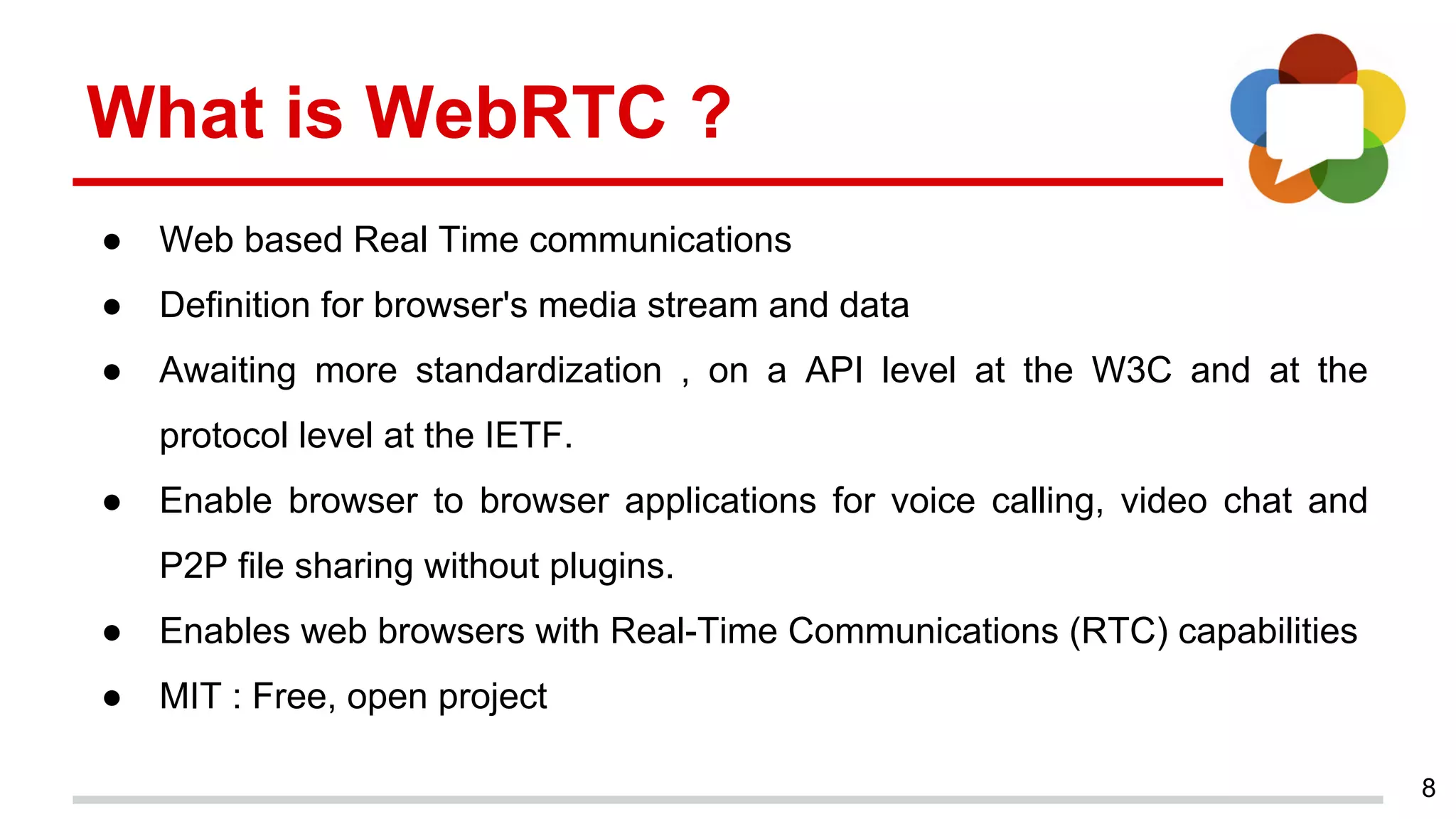 8
What is WebRTC ?
● Web based Real Time communications
● Definition for browser's media stream and data
● Awaiting more standardization , on a API level at the W3C and at the
protocol level at the IETF.
● Enable browser to browser applications for voice calling, video chat and
P2P file sharing without plugins.
● Enables web browsers with Real-Time Communications (RTC) capabilities
● MIT : Free, open project
 
