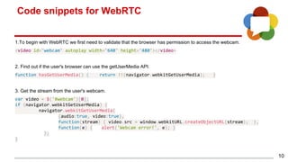 Code snippets for WebRTC
10
1.To begin with WebRTC we first need to validate that the browser has permission to access the webcam.
<video id="webcam" autoplay width="640" height="480"></video>
2. Find out if the user's browser can use the getUserMedia API.
function hasGetUserMedia() { return !!(navigator.webkitGetUserMedia); }
3. Get the stream from the user's webcam.
var video = $('#webcam')[0];
if (navigator.webkitGetUserMedia) {
navigator.webkitGetUserMedia(
{audio:true, video:true},
function(stream) { video.src = window.webkitURL.createObjectURL(stream); },
function(e) { alert('Webcam error!', e); }
);
}
 