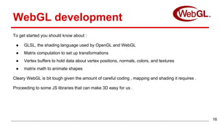 To get started you should know about :
● GLSL, the shading language used by OpenGL and WebGL
● Matrix computation to set up transformations
● Vertex buffers to hold data about vertex positions, normals, colors, and textures
● matrix math to animate shapes
Cleary WebGL is bit tough given the amount of careful coding , mapping and shading it requires .
Proceeding to some JS libraries that can make 3D easy for us .
16
WebGL development
 