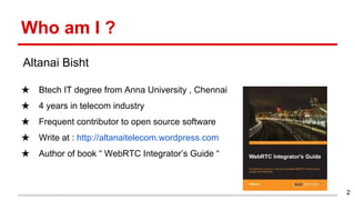 Who am I ?
★ Btech IT degree from Anna University , Chennai
★ 4 years in telecom industry
★ Frequent contributor to open source software
★ Write at : http://altanaitelecom.wordpress.com
★ Author of book “ WebRTC Integrator’s Guide “
2
Altanai Bisht
 