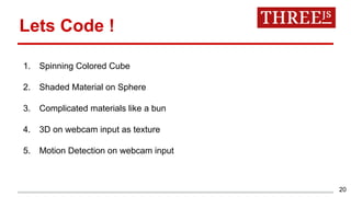 20
1. Spinning Colored Cube
2. Shaded Material on Sphere
3. Complicated materials like a bun
4. 3D on webcam input as texture
5. Motion Detection on webcam input
Lets Code !
 