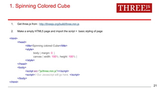 1. Get three.js from : http://threejs.org/build/three.min.js
2. Make a empty HTML5 page and import the script + basic styling of page
<html>
<head>
<title>Spinning colored Cube</title>
<style>
body { margin: 0; }
canvas { width: 100%; height: 100% }
</style>
</head>
<body>
<script src="js/three.min.js"></script>
<script>// Our Javascript will go here. </script>
</body>
</html>
1. Spinning Colored Cube
21
 