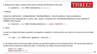 6. BoxGeometry object contains all the points (vertices) and fill (faces) of the cube.
var geometry = new THREE.BoxGeometry( 1, 1, 1 );
7. Material
threejs has materials like - LineBasicMaterial , MeshBasicMaterial , MeshPhongMaterial , MeshLambertMaterial
These have their properties like -id, name, color , opacity , transparent etc. Use MeshBasicMaterial and color attribute of
0x00ff00, which is green.
var material = new THREE.MeshBasicMaterial( { color: 0x00ff00 } );
8. Mesh
A mesh is an object that takes a geometry, and applies a material to it, which we then can insert to our scene, and move freely
around.
var cube = new THREE.Mesh( geometry, material );
9. By default, when we call scene.add(), the thing we add will be added to the coordinates (0,0,0). This would cause both the
camera and the cube to be inside each other. To avoid this, we simply move the camera out a bit.
scene.add( cube );
camera.position.z = 5;
23
 