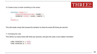10. Create a loop to render something on the screen
function render() {
requestAnimationFrame( render );
renderer.render( scene, camera );
}
render();
This will create a loop that causes the renderer to draw the scene 60 times per second.
11. Animating the cube
This will be run every frame (60 times per second), and give the cube a nice rotation animation
cube.rotation.x += 0.1;
cube.rotation.y += 0.1;
24
 