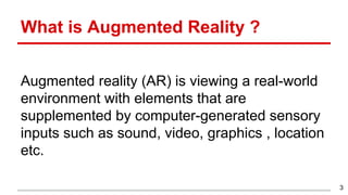 Augmented reality (AR) is viewing a real-world
environment with elements that are
supplemented by computer-generated sensory
inputs such as sound, video, graphics , location
etc.
What is Augmented Reality ?
3
 