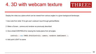 4. 3D with webcam texture
Display the video as a plane which can be viewed from various angles in a given background landscape.
1.Use code from slide 10 to get user’s webcam input through getUserMedia
2. Make a Screen , camera and renderer as previously described
3. Give orbital CONTROLS for viewing the media plane from all angles
controls = new THREE.OrbitControls( camera, renderer.domElement );
4. Add point LIGHT to scene
33
 