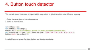 4. Button touch detector
This example shows the process of triggering Web page activity by detecting motion using difference accuracy
1. Follow the same steps as in previous example
2. Define as many buttons
var buttons = [];
var button1 = new Image();
button1.src ="https://stemkoski.github.io/Three.js/images/SquareRed.png";
var buttonData1 = { name:"red", image:button1, x:320 - 96 - 30, y:10, w:32, h:32 };
buttons.push( buttonData1 );
3. make 3 layers of canvas for video , buttons and blended repectively .
38
 