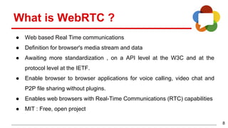 8
What is WebRTC ?
● Web based Real Time communications
● Definition for browser's media stream and data
● Awaiting more standardization , on a API level at the W3C and at the
protocol level at the IETF.
● Enable browser to browser applications for voice calling, video chat and
P2P file sharing without plugins.
● Enables web browsers with Real-Time Communications (RTC) capabilities
● MIT : Free, open project
 