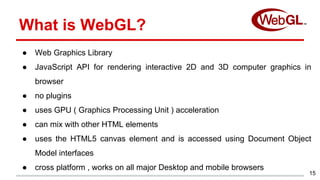 15
What is WebGL?
● Web Graphics Library
● JavaScript API for rendering interactive 2D and 3D computer graphics in
browser...