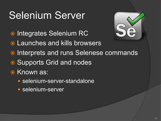Selenium Server
 Integrates Selenium RC
 Launches and kills browsers
 Interprets and runs Selenese commands
 Supports Grid and nodes
 Known as:
 selenium-server-standalone
 selenium-server
10
 