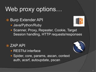 Web proxy options…
 Burp Extender API
 Java/Python/Ruby
 Scanner, Proxy, Repeater, Cookie, Target
Session handling, HTTP requests/responses
 ZAP API
 RESTful interface
 Spider, core, params, ascan, context
auth, acsrf, autoupdate, pscan
15
 