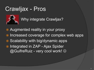 Crawljax - Pros
 Why integrate Crawljax?
 Augmented reality in your proxy
 Increased coverage for complex web apps
 Scalability with big/dynamic apps
 Integrated in ZAP - Ajax Spider
@GuifreRuiz - very cool work! 
16
 