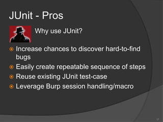 JUnit - Pros
17
 Why use JUnit?
 Increase chances to discover hard-to-find
bugs
 Easily create repeatable sequence of steps
 Reuse existing JUnit test-case
 Leverage Burp session handling/macro
 