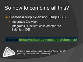 So how to combine all this?
 Created a burp extension (Burp CSJ)
 Integrates Crawljax
 Integrates JUnit test-case created via
Selenium IDE
18
Source: https://github.com/malerisch/burp-csj
Coded in Java using google, stackoverflow, a mix of
guessing , luck and a lot of swearing…
 