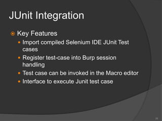 JUnit Integration
 Key Features
 Import compiled Selenium IDE JUnit Test
cases
 Register test-case into Burp session
handling
 Test case can be invoked in the Macro editor
 Interface to execute Junit test case
25
 