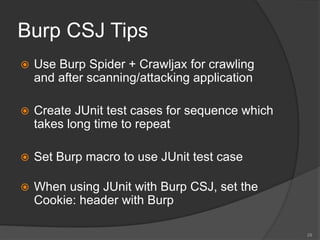 Burp CSJ Tips
 Use Burp Spider + Crawljax for crawling
and after scanning/attacking application
 Create JUnit test cases for sequence which
takes long time to repeat
 Set Burp macro to use JUnit test case
 When using JUnit with Burp CSJ, set the
Cookie: header with Burp
28
 