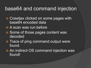 base64 and command injection
 Crawljax clicked on some pages with
base64 encoded data
 A scan was run before
 Some of those pages content was
decoded
 Trace of ping command output were
found
 An indirect OS command injection was
found!
30
 